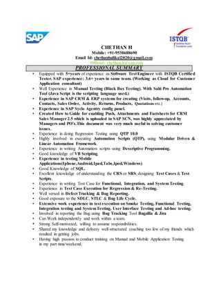 CHETHAN H
Mobile: +91-9538688690
Email Id: chethanhulikal2020@gmail.com
Official: chethan.h@sap.com
PROFESSIONAL SUMMARY
• Equipped with 5+years of experience as Software Test Engineer with ISTQB Certified
Tester. SAP experience: 3.6+ years in same team. (Working as Cloud for Customer
Application consultant)
• Well Experience in Manual Testing (Black Box Testing). With Sahi Pro Automation
Tool (Java Script is the scripting language used.)
• Experience in SAP CRM & ERP systems for creating (Visits, follow-up, Accounts,
Contacts, Sales Order, Activity, Returns, Products, Quotations etc.)
• Experience in SAP Syclo Agentry config panel.
• Created How to Guide for enabling Push, Attachments and Factsheets for CRM
Sales Manager 2.5 which is uploaded in SAP SCN, was highly appreciated by
Managers and PO’s.This document was very much useful in solving customer
issues.
• Experience in doing Regression Testing using QTP 10.0
• Highly involved in executing Automation Scripts (QTP), using Modular Driven &
Linear Automation Framework.
• Experience in writing Automation scripts using Descriptive Programming.
• Good knowledge of VB Scripting.
• Experience in testing Mobile
Applications(Iphone,Android,Ipad,Tabs,Ipod,Windows)
• Good Knowledge of SQL.
• Excellent knowledge of understanding the CRS or SRS, designing Test Cases & Test
Scripts.
• Experience in writing Test Case for Functional, Integration, and System Testing.
• Experience in Test Case Execution for Regression & Re-Testing.
• Well versed in Defect Tracking & Bug Reporting.
• Good exposure to the SDLC, STLC & Bug Life Cycle.
• Extensive work experience in test execution on Smoke Testing, Functional Testing,
Integration testing and SystemTesting, User Interface Testing and Ad-hoc testing.
• Involved in reporting the Bug using Bug Tracking Tool Bugzilla & Jira
• Can Work independently and work within a team.
• Strong Self-motivated, willing to assume responsibilities.
• Shared my knowledge and delivery well-structured coaching too few of my friends which
resulted in getting jobs.
• Having high passion to conduct training on Manual and Mobile Application Testing
in my part time/weekend.
 