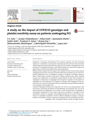 Original Article
A study on the impact of CYP2C19 genotype and
platelet reactivity assay on patients undergoing PCI
P.C. Rath a,*
, Sundar Chidambaram b
, Pallavi Rath c
, Byomakesh Dikshit b
,
Sudhir Naik b
, Prashant K. Sahoo d
, Brajraj Das d
,
Mohanshankar Mahalingam e
, Lakshmipathi Khandrika e
, Jugnu Jain e
a
Director of Cardiology & Cath Lab, Apollo Hospital, Jubilee Hills, Hyderabad, India
b
Apollo Hospital, Jubilee Hills, Hyderabad, India
c
Apollo Hospital Education and Research Foundation, Apollo Health City, Hyderabad, India
d
Apollo Hospital, Bhubaneswar, India
e
Sapiens Biosciences Pvt Ltd, Apollo Health City, Jubilee Hills, Hyderabad, India
a r t i c l e i n f o
Article history:
Received 12 December 2014
Accepted 29 March 2015
Available online 27 April 2015
Keywords:
PCI
CYP2C19 genotype
Platelet reactivity assay
a b s t r a c t
Background: A thorough understanding of the patient's genotype and their functional
response to a medication is necessary for improving event free survival. Several outcome
studies support this view particularly if the patient is to be started on clopidogrel due to the
prevalence of clopidogrel resistance. Such guided therapy has reduced the incidence of
Major Adverse Cardiac Events (MACE) after stent implantation.
Methods: Between August 2013 and August 2014, 200 patients with coronary artery disease
undergoing percutaneous coronary intervention (PCI) were prescribed any one of the anti-
platelet medications such as clopidogrel, prasugrel or ticagrelor and offered testing to
detect CYP2C19 gene mutations along with a platelet reactivity assay (PRA). Intended
outcome was modiﬁcation of anti-platelet therapy deﬁned as either dose escalation of
clopidogrel or replacement of clopidogrel with prasugrel or ticagrelor for the patients in
clopidogrel arm, and replacement of ticagrelor or prasugrel with clopidogrel if those pa-
tients were non-carrier of mutant genes and also if they demonstrated bleeding tendencies
in the ticagrelor and prasugrel arms.
Conclusion: Clopidogrel resistance was observed to be 16.5% in our study population. PRA
was useful in monitoring the efﬁcacy of thienopyridines. By having this test, one can be
safely maintained on clopidogrel in non-carriers, or with increased dose of clopidogrel in
intermediate metabolizers or with newer drugs such as ticagrelor or prasugrel in poor
metabolizers. Patients on ticagrelor and prasugrel identiﬁed as non-carriers of gene mu-
tations for clopidogrel metabolism could be offered clopidogrel resulting in economic
beneﬁts to the patients. Patients at high risk of bleeding were also identiﬁed by the PRA.
Copyright © 2015, Cardiological Society of India. All rights reserved.
* Corresponding author. Apollo Health City, Jubilee Hills, Hyderabad & Bhubaneswar, India. Tel.: þ91 9848024759.
E-mail address: drpcrath@hotmail.com (P.C. Rath).
Available online at www.sciencedirect.com
ScienceDirect
journal homepage: www.elsevier.com/locate/ihj
i n d i a n h e a r t j o u r n a l 6 7 ( 2 0 1 5 ) 1 1 4 e1 2 1
http://dx.doi.org/10.1016/j.ihj.2015.03.017
0019-4832/Copyright © 2015, Cardiological Society of India. All rights reserved.
 