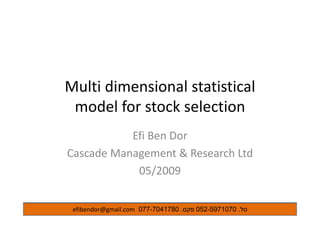 Multi dimensional statisticalMulti dimensional statistical 
model for stock selection
Efi Ben DorEfi Ben Dor
Cascade Management & Research Ltd
05/2009
‫טל‬.052-5971070‫פקס‬.077-7041780efibendor@gmail.com
 