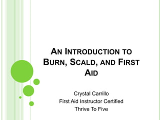 AN INTRODUCTION TO
BURN, SCALD, AND FIRST
AID
Crystal Carrillo
First Aid Instructor Certified
Thrive To Five
 