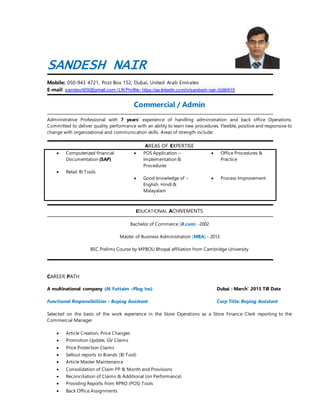SANDESH NAIR
Mobile: 050-943 4721, Post Box 152, Dubai, United Arab Emirates
E-mail: sandesh09@gmail.com /LN Profile- https://ae.linkedin.com/in/sandesh-nair-3b90615
Commercial / Admin
Administrative Professional with 7 years experience of handling administration and back office Operations.
Committed to deliver quality performance with an ability to learn new procedures. Flexible, positive and responsive to
change with organizational and communication skills. Areas of strength include:
AREAS OF EXPERTISE
? Computerized financial
Documentation (SAP)
? Retail BI Tools
? POS Application C
Implementation &
Procedures
? Good knowledge of C
English, Hindi &
Malayalam
? Office Procedures &
Practice
? Process Improvement
EDUCATIONAL ACHIVEMENTS
Bachelor of Commerce [B.com] -2002
Master of Business Administration [MBA] - 2013
BEC Prelims Course by MPBOU Bhopal affiliation from Cambridge University
CAREER PATH
A multinational company (Al Futtaim CPlug Ins) Dubai : March 2015 Till Date
Functional Responsibilities C Buying Assistant Corp Title: Buying Assistant
Selected on the basis of the work experience in the Store Operations as a Store Finance Clerk reporting to the
Commercial Manager
? Article Creation, Price Changes
? Promotion Update, GV Claims
? Price Protection Claims
? Sellout reports to Brands (BI Tool)
? Article Master Maintenance
? Consolidation of Claim PP & Month end Provisions
? Reconciliation of Claims & Additional (on Performance)
? Providing Reports from RPRO (POS) Tools
? Back Office Assignments
 