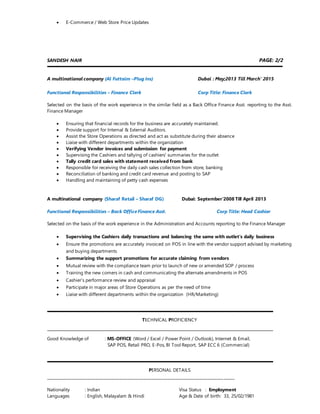? E-Commerce / Web Store Price Updates
SANDESH NAIR PAGE: 2/2
?
A multinational company (Al Futtaim CPlug Ins) Dubai : May;2013 Till March 2015
Functional Responsibilities C Finance Clerk Corp Title: Finance Clerk
Selected on the basis of the work experience in the similar field as a Back Office Finance Asst. reporting to the Asst.
Finance Manager
? Ensuring that financial records for the business are accurately maintained.
? Provide support for Internal & External Auditors.
? Assist the Store Operations as directed and act as substitute during their absence
? Liaise with different departments within the organization
? Verifying Vendor invoices and submission for payment
? Supervising the Cashiers and tallying of cashiers' summaries for the outlet
? Tally credit card sales with statement received from bank
? Responsible for receiving the daily cash sales collection from store, banking
? Reconciliation of banking and credit card revenue and posting to SAP
? Handling and maintaining of petty cash expenses
A multinational company (Sharaf Retail C Sharaf DG) Dubai: September2008 Till April 2013
Functional Responsibilities C Back Office Finance Asst. Corp Title: Head Cashier
Selected on the basis of the work experience in the Administration and Accounts reporting to the Finance Manager
? Supervising the Cashiers daily transactions and balancing the same with outlets daily business
? Ensure the promotions are accurately invoiced on POS in line with the vendor support advised by marketing
and buying departments
? Summarizing the support promotions for accurate claiming from vendors
? Mutual review with the compliance team prior to launch of new or amended SOP / process
? Training the new comers in cash and communicating the alternate amendments in POS
? Cashiers performance review and appraisal
? Participate in major areas of Store Operations as per the need of time
? Liaise with different departments within the organization (HR/Marketing)
TECHNICAL PROFICIENCY
Good Knowledge of : MS-OFFICE (Word / Excel / Power Point / Outlook), Internet & Email,
SAP POS, Retail PRO, E-Pos, BI Tool Report, SAP ECC 6 (Commercial)
PERSONAL DETAILS
_______________________________________________________________________________________
Nationality : Indian Visa Status : Employment
Languages : English, Malayalam & Hindi Age & Date of birth: 33, 25/02/1981
 