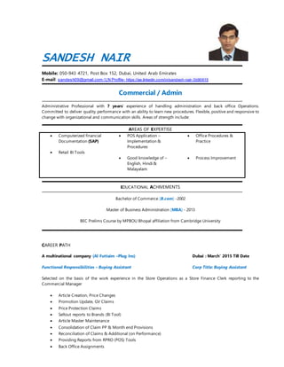SANDESH NAIR
Mobile: 050-943 4721, Post Box 152, Dubai, United Arab Emirates
E-mail: sandesh09@gmail.com /LN Profile- https://ae.linkedin.com/in/sandesh-nair-3b90615
Commercial / Admin
Administrative Professional with 7 years’ experience of handling administration and back office Operations.
Committed to deliver quality performance with an ability to learn new procedures. Flexible, positive and responsive to
change with organizational and communication skills. Areas of strength include:
AREAS OF EXPERTISE
 Computerized financial
Documentation (SAP)
 Retail BI Tools
 POS Application –
Implementation &
Procedures
 Good knowledge of –
English, Hindi &
Malayalam
 Office Procedures &
Practice
 Process Improvement
EDUCATIONAL ACHIVEMENTS
Bachelor of Commerce [B.com] -2002
Master of Business Administration [MBA] - 2013
BEC Prelims Course by MPBOU Bhopal affiliation from Cambridge University
CAREER PATH
A multinational company (Al Futtaim –Plug Ins) Dubai : March‘ 2015 Till Date
Functional Responsibilities – Buying Assistant Corp Title: Buying Assistant
Selected on the basis of the work experience in the Store Operations as a Store Finance Clerk reporting to the
Commercial Manager
 Article Creation, Price Changes
 Promotion Update, GV Claims
 Price Protection Claims
 Sellout reports to Brands (BI Tool)
 Article Master Maintenance
 Consolidation of Claim PP & Month end Provisions
 Reconciliation of Claims & Additional (on Performance)
 Providing Reports from RPRO (POS) Tools
 Back Office Assignments
 