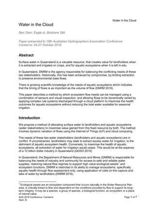 Water in the Cloud
AHA 2016 Conference, Canberra Page 1 of 7
Starr, B.
Water in the Cloud
Ben Starr, Eagle.io, Brisbane Qld
Paper presented to 18th Australian Hydrographers Association Conference
Canberra. 24-27 October 2016
Abstract
Surface water in Queensland is a valuable resource, that creates value for landholders when
it is extracted and irrigated on crops, and for aquatic ecosystems when it is left in-situ.
In Queensland, DNRM is the agency responsible for balancing the conflicting needs of these
two stakeholders. Historically, this has been achieved by compromise, by limiting extraction
to preserve environmental base flows.
There is growing scientific knowledge of the needs of aquatic ecosystems which indicates
that the timing of flows is as important as the volume of flow (DNRM 2016).
This paper describes a method by which ecosystem flow needs can be managed using a
combination of sensors and visual inspection, and allowing flows to be dynamically varied by
applying complex rule systems discharged through a cloud platform to maximise the health
outcomes for aquatic ecosystems without reducing the total water available for seasonal
irrigation.
Introduction
We propose a method of allocating surface water to landholders and aquatic ecosystems
(water stakeholders) to maximise value gained from this fixed resource by both. The method
involves dynamic variation of flows using the Internet of Things (IoT) and cloud computing.
The needs of these two water stakeholders (landholders and aquatic ecosystems) are in
conflict. If unconstrained, landholders may seek to extract excess water for irrigation, to the
detriment of aquatic ecosystem health. Conversely, to maximise the health of aquatic
ecosystems, all extraction of water for irrigation would cease. This would be at the expense
of a 12 billion dollar industry in Queensland (QGSO 2016)
In Queensland, the Department of Natural Resources and Mines (DNRM) is responsible for
balancing the needs of industry and community for access to safe and reliable water
supplies, restoring natural flow regimes to support high value ecological assets1
and
ecosystem functions. DNRM is restricted in its ability to manage ecosystems, specifically
aquatic health through flow assessment only, using application of rules on the capture and
take of water by landholders (DNRM 2016).
1
Ecological assets are an ecosystem component that occurs naturally in the Water Resource Plan
area, is critically linked to flow and dependent on the conditions provided by flow to support its long-
term integrity. It may be a species, a group of species, a biological function, an ecosystem or a place
of natural value.
 