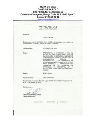 HOJA DE VIDA
DAVID SILVA POLO
C C 73.096.437 de Cartagena
Colombia-Cartagena, Manga Calle 24 # 18-35 Apto 7ª
Celular 312 661 28 40
silvapolodavid@yahoo.com
 