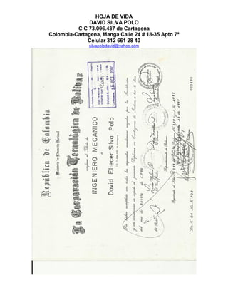 HOJA DE VIDA
DAVID SILVA POLO
C C 73.096.437 de Cartagena
Colombia-Cartagena, Manga Calle 24 # 18-35 Apto 7ª
Celular 312 661 28 40
silvapolodavid@yahoo.com
 