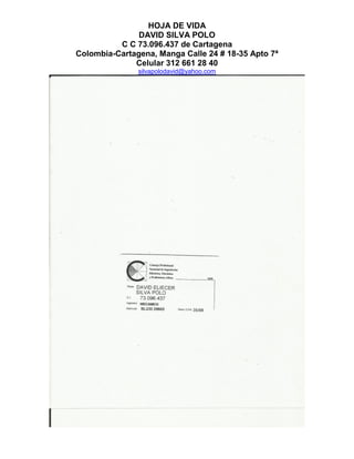 HOJA DE VIDA
DAVID SILVA POLO
C C 73.096.437 de Cartagena
Colombia-Cartagena, Manga Calle 24 # 18-35 Apto 7ª
Celular 312 661 28 40
silvapolodavid@yahoo.com
 
