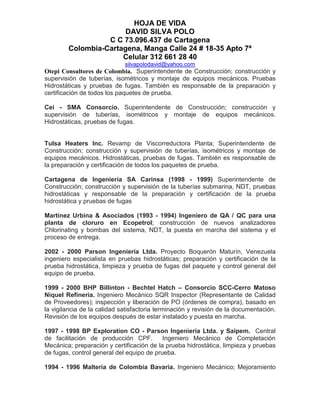 HOJA DE VIDA
DAVID SILVA POLO
C C 73.096.437 de Cartagena
Colombia-Cartagena, Manga Calle 24 # 18-35 Apto 7ª
Celular 312 661 28 40
silvapolodavid@yahoo.com
Otepi Consultores de Colombia. Superintendente de Construcción; construcción y
supervisión de tuberías, isométricos y montaje de equipos mecánicos. Pruebas
Hidrostáticas y pruebas de fugas. También es responsable de la preparación y
certificación de todos los paquetes de prueba.
Cei - SMA Consorcio. Superintendente de Construcción; construcción y
supervisión de tuberías, isométricos y montaje de equipos mecánicos.
Hidrostáticas, pruebas de fugas.
Tulsa Heaters Inc. Revamp de Viscorreductora Planta; Superintendente de
Construcción; construcción y supervisión de tuberías, isométricos y montaje de
equipos mecánicos. Hidrostáticas, pruebas de fugas. También es responsable de
la preparación y certificación de todos los paquetes de prueba.
Cartagena de Ingeniería SA Carinsa (1998 - 1999) Superintendente de
Construcción; construcción y supervisión de la tuberías submarina, NDT, pruebas
hidrostáticas y responsable de la preparación y certificación de la prueba
hidrostática y pruebas de fugas
Martínez Urbina & Asociados (1993 - 1994) Ingeniero de QA / QC para una
planta de cloruro en Ecopetrol; construcción de nuevos analizadores
Chlorinating y bombas del sistema, NDT, la puesta en marcha del sistema y el
proceso de entrega.
2002 - 2000 Parson Ingeniería Ltda. Proyecto Boquerón Maturín, Venezuela
ingeniero especialista en pruebas hidrostáticas; preparación y certificación de la
prueba hidrostática, limpieza y prueba de fugas del paquete y control general del
equipo de prueba.
1999 - 2000 BHP Billinton - Bechtel Hatch – Consorcio SCC-Cerro Matoso
Níquel Refinería. Ingeniero Mecánico SQR Inspector (Representante de Calidad
de Proveedores); inspección y liberación de PO (órdenes de compra), basado en
la vigilancia de la calidad satisfactoria terminación y revisión de la documentación.
Revisión de los equipos después de estar instalado y puesta en marcha.
1997 - 1998 BP Exploration CO - Parson Ingeniería Ltda. y Saipem. Central
de facilitación de producción CPF. Ingeniero Mecánico de Completación
Mecánica; preparación y certificación de la prueba hidrostática, limpieza y pruebas
de fugas, control general del equipo de prueba.
1994 - 1996 Maltería de Colombia Bavaria. Ingeniero Mecánico; Mejoramiento
 
