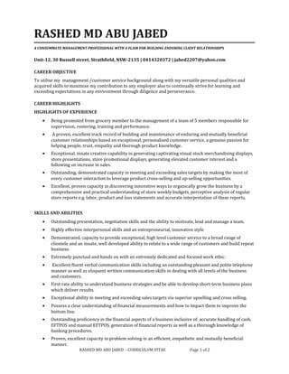 RASHED MD ABU JABED
A CONSUMMATE MANAGEMENT PROFESSIONAL WITH A FLAIR FOR BUILDING ENDURING CLIENT RELATIONSHIPS
Unit-12, 30 Russell street, Strathfield, NSW-2135 | 0414320372 | jabed2207@yahoo.com
CAREER OBJECTIVE
To utilise my management /customer service background along with my versatile personal qualities and
acquired skills to maximise my contribution to any employer also to continually strive for learning and
exceeding expectations in any environment through diligence and perseverance.
CAREER HIGHLIGHTS
HIGHLIGHTS OF EXPERIENCE
• Being promoted from grocery member to the management of a team of 5 members responsible for
supervision, rostering, training and performance.
• A proven, excellent track record of building and maintenance of enduring and mutually beneficial
customer relationships based on exceptional, personalised customer service, a genuine passion for
helping people, trust, empathy and thorough product knowledge.
• Exceptional, innate creative capability in generating captivating visual stock merchandising displays,
store presentations, store promotional displays, generating elevated customer interest and a
following on increase in sales.
• Outstanding, demonstrated capacity in meeting and exceeding sales targets by making the most of
every customer interaction to leverage product cross-selling and up-selling opportunities.
• Excellent, proven capacity in discovering innovative ways to organically grow the business by a
comprehensive and practical understanding of store weekly budgets, perceptive analysis of regular
store reports e.g. labor, product and loss statements and accurate interpretation of these reports.
SKILLS AND ABILITIES
• Outstanding presentation, negotiation skills and the ability to motivate, lead and manage a team.
• Highly effective interpersonal skills and an entrepreneurial, innovative style
• Demonstrated, capacity to provide exceptional, high level customer service to a broad range of
clientele and an innate, well developed ability to relate to a wide range of customers and build repeat
business.
• Extremely punctual and hands on with an extremely dedicated and focused work ethic.
• Excellent fluent verbal communication skills including an outstanding pleasant and polite telephone
manner as well as eloquent written communication skills in dealing with all levels of the business
and customers.
• First rate ability to understand business strategies and be able to develop short-term business plans
which deliver results.
• Exceptional ability in meeting and exceeding sales targets via superior upselling and cross selling.
• Possess a clear understanding of financial measurements and how to impact them to improve the
bottom line.
• Outstanding proficiency in the financial aspects of a business inclusive of: accurate handling of cash,
EFTPOS and manual EFTPOS, generation of financial reports as well as a thorough knowledge of
banking procedures.
• Proven, excellent capacity in problem solving in an efficient, empathetic and mutually beneficial
manner.
RASHED MD ABU JABED – CURRICULUM VITAE Page 1 of 2
 