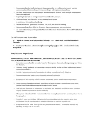 • Demonstrated ability to effectively contribute as a member of a collaborative team or operate
autonomously with minimal supervision, according to self-implemented deadlines.
• Excellent organisation, time management skills enabling the ability to juggle multiple priorities and
meet tight deadlines.
• Capability to thrive in an ambiguous environment & under pressure.
• Highly analytical with the ability to anticipate and avoid issues.
• A creative eye for visual merchandising.
• Proven enthusiastic aptitude for successful, fast paced, self-directed learning.
• Demonstrated, excellent ability in all aspects of stock management and coordination.
• An advanced working knowledge of the Microsoft Office Suite of applications, Microsoft Word Perfect
and internet.
Qualifications and Education
 Master of Commerce (Professional Accounting) | 2014 | Federation University Australian ,
Australia
 Bachelor of Business Adinistration (Accounting Major) | June 2011 | Northern University
Bangladesh,
Employment Experience
WOOLWORTHS | GENERAL MERCHANDISING /INVENTORY / LONG LIFE GROCERY ASSISTANT | BONDI
JUNCTION | FEBRUARY 2012 TO PRESENT
• Grow sales and profitability across the brand by development of a merchandising strategy and vision
for the store.
• Maintain visually appealing merchandise presentation well as setting up of and organising new store
promotions and sales.
• Provide a balanced assortment of merchandise in order to meet sales and profit objectives.
• Ensuring customer and market growth through developing brand image
• Completion of daily ordering to fulfill customer demand and achieve monthly internal sales targets.
• Understanding store weekly budgets and making the most out every customer interaction using
product knowledge and upselling to achieve great sales results
• Lead and grow division to its full potential by developing best practises in retail buying, store formation,
display, vendor management and product marketing.
• Management of Purchase Orders via Customer Service, ensuring Purchase Orders accurately reflect what is
being supplied.
• Proactively assess key shrinkage risk factors, implement shrinkage reduction strategies across store
divisions and provide ongoing support, guidance to divisions on emerging inventory risk.
• Compilation of sales, stock, shrinkage data and presentation for monthly Collaboration meetings and
Quarterly meetings with the customer.
 