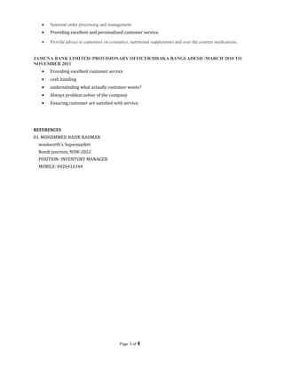 • Seasonal order processing and management.
• Providing excellent and personalised customer service.
• Provide advice to customers on cosmetics, nutritional supplements and over the counter medications.
JAMUNA BANK LIMITED/ PROVISIONARY OFFICER/DHAKA BANGLADESH /MARCH 2010 TO
NOVEMBER 2011
• Providing excellent customer service
• cash handing
• undersatnding what actually customer wants?
• Always problem solver of the company.
• Ensuring customer are satisfied with service.
REFERENCES
01. MOHAMMED NASIR RAHMAN
woolworth's Supermarket
Bondi junction, NSW-2022
POSITION: INVENTORY MANAGER
MOBILE: 0426416344
Page 3 of 4
 