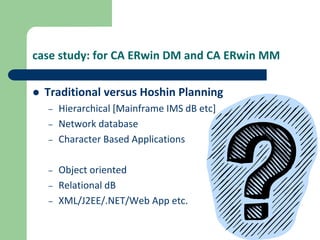 case study: for CA ERwin DM and CA ERwin MM
 Traditional versus Hoshin Planning
– Hierarchical [Mainframe IMS dB etc]
– Network database
– Character Based Applications
– Object oriented
– Relational dB
– XML/J2EE/.NET/Web App etc.
 