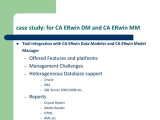 case study: for CA ERwin DM and CA ERwin MM
 Tool Integration with CA ERwin Data Modeler and CA ERwin Model
Manager
– Offered Features and platforms
– Management Challenges
– Heterogeneous Database support
– Oracle
– DB2
– SQL Server 2005/2008 etc.
– Reports
– Crystal Report
– Adobe Reader
– HTML
– XML etc
 