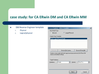 case study: for CA ERwin DM and CA ERwin MM
 DM Reverse Engineer template
1. Physical
2. Logical/physical
 