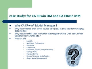 case study: for CA ERwin DM and CA ERwin MM
 Why CA ERwin® Model Manager ?
 Why not Perforce p4or Visual Source Safe [VSS] as SCM tool for managing
data models?
 Why not any other tools in Market like Designer Oracle CASE Tool, Power
Designer from SYBASE etc.?
 Pros & Cons
– Scalable
– Multi-User Environment
– Innovative
– Easy to Use
– Controlled, Quality, and productivity
– Manage Risks
– Improve Service
– Reduce Time and Cost effective
– Object Model Management
 