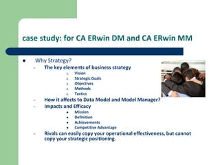 case study: for CA ERwin DM and CA ERwin MM
 Why Strategy?
– The key elements of business strategy
1. Vision
2. Strategic Goals
3. Objectives
4. Methods
5. Tactics
– How it affects to Data Model and Model Manager?
– Impacts and Efficacy
 Mission
 Definition
 Achievements
 Competitive Advantage
– Rivals can easily copy your operational effectiveness, but cannot
copy your strategic positioning.
 