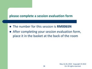 please complete a session evaluation form
 The number for this session is RM006SN
 After completing your session evaluation form,
place it in the basket at the back of the room
38
May 16-20, 2010 Copyright © 2010
CA. All rights reserved.
 