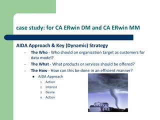 case study: for CA ERwin DM and CA ERwin MM
AIDA Approach & Key (Dynamic) Strategy
– The Who - Who should an organization target as customers for
data model?
– The What - What products or services should be offered?
– The How - How can this be done in an efficient manner?
 AIDA Approach
1. Action
2. Interest
3. Desire
4. Action
 