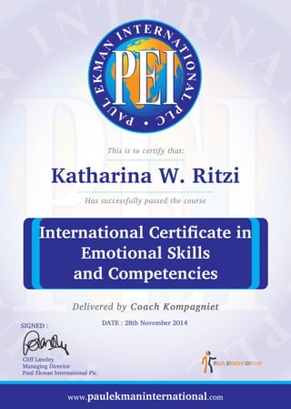 This is to certify that:
Has successfully passed the course
Delivered by Coach Kompagniet
Katharina W. Ritzi
.............................
...................................................
International Certificate in
Emotional Skills
and Competencies
www.paulekmaninternational.com
DATE : 28th November 2014SIGNED :
Cliff Lansley
Managing Director
Paul Ekman International Plc.
 