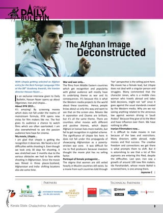 8
With Utopia getting selected as Afghan
entry for the Best Foreign Language Film
at the 88th
Academy Awards, the Iranian
director Hassan Nazer.....
In an exclusive interview given to Daily
Bulletin, Hassan Nazer opens up about
Afganistan, Iran and Utopia...
About IFFK 2015...
It’s amazing! By screening movies
which does not fall under the realms of
mainstream formula, IFFK opens new
vistas for film makers like me. The fest
gives its audience a chance to watch
films which are often overlooked. I am
also overwhelmed to see the passion
audience here have for cinema.
My movie, Utopia...
I am glad that Utopia is getting the
recognition it deserves. We faced a lot of
difficulties while shooting it. Even though
we took only 30 days for shooting, it
was stretched over 3 months due to the
various obstacles we had to face while
shooting in Afghanistan. Since the movie
was filmed in three places-Scotland,
Afghanistan and India- shifting locations
also ate some time.
The Afghan Image
Deconstructed
War and war only...
The films from Middle Eastern countries
which get recognition and popularity
with global audience will mostly have
its underlying theme as war and its
consequences. It’s because this is what
the Western media projects to the world
about these countries. Hence, people
know about us only this way and want to
see that on the screen also. Movies like
A separation and Osama are brilliant,
but it’s all the same theme. There are
countless other movies with different
and positive themes, which depict
Afghani or Iranian lives more realistic, but
fail to get recognition in a global scheme.
The significance of Utopia lies here. It
does not fall under this propaganda of
showcasing Afghanistan as a poverty-
stricken war zone. It was difficult for
me to find producers because investors
thought the movie plot has no selling
factor.
Portrayal of female protagonist...
The stigma that women are still veiled
heavily in Muslim countries still exists. So
a movie from such countries told through
‘her’ perspective is the selling point here.
My movie has a female lead, but Utopia
does not deal with a singular person and
struggles. Many commented that the
character Janan, who is a middle class
woman who travels abroad and takes
bold decisions, might not ‘sell’ since it
goes against the usual standards created
by the Western media. Why are we not
seeing anything related to the atrocious
law against women driving in Saudi
Arabia? Because they give oil to the West
and have influence over them. We have
nothing to offer.
Iranian Filmmakers now...
It is difficult to make movies in Iran
because of the laws and restrictions.
Many directors settle abroad, make
movies and find success. The creative
freedom and connections we get there
is what prompts them to shift. But it
is astonishing to see that a lot of film
aspirants are entering this filed, despite
the difficulties. Last year, Iran saw a
growth of around 100 new film makers.
Ida Panahandeh, whose movie Nahid is
screened here, is one among them.
Jayasree C |
Partners Technical Partners
 