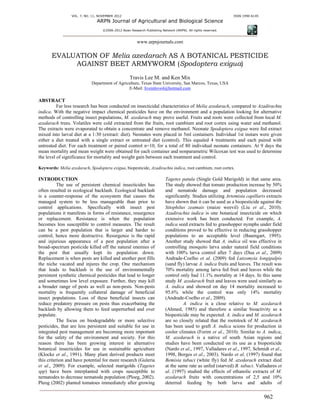 VOL. 7, NO. 11, NOVEMBER 2012 ISSN 1990-6145
ARPN Journal of Agricultural and Biological Science
©2006-2012 Asian Research Publishing Network (ARPN). All rights reserved.
www.arpnjournals.com
962
EVALUATION OF Melia azedarach AS A BOTANICAL PESTICIDE
AGAINST BEET ARMYWORM (Spodoptera exigua)
Travis Lee M. and Ken Mix
Department of Agriculture, Texas State University, San Marcos, Texas, USA
E-Mail: liveinlove4@hotmail.com
ABSTRACT
Far less research has been conducted on insecticidal characteristics of Melia azedarach, compared to Azadirachta
indica. With the negative impact chemical pesticides have on the environment and a population looking for alternative
methods of controlling insect populations, M. azedarach may prove useful. Fruits and roots were collected from local M.
azedarach trees. Volatiles were cold extracted from the fruits, root cambium and root cortex using water and methanol.
The extracts were evaporated to obtain a concentrate and remove methanol. Neonate Spodoptera exigua were fed extract
mixed into larval diet at a 1:30 (extract: diet). Neonates were placed in 5ml containers. Individual 1st instars were given
either a diet treated with a single extract or untreated diet (control). This equaled 4 treatments and each paired with
untreated diet. For each treatment or paired control n=10, for a total of 80 individual neonate containers. At 9 days the
mean mortality and mean weight were obtained for each container and nonparametric Wilcoxan test was used to determine
the level of significance for mortality and weight gain between each treatment and control.
Keywords: Melia azedarach, Spodoptera exigua, biopesticide, Azadirachta indica, root cambium, root cortex.
INTRODUCTION
The use of persistent chemical insecticides has
often resulted in ecological backlash. Ecological backlash
is a counter-response of the ecosystem that causes the
managed system to be less manageable than prior to
control applications. Specifically with insect pest
populations it manifests in forms of resistance, resurgence
or replacement. Resistance is when the population
becomes less susceptible to control measures. The result
can be a pest population that is larger and harder to
control, hence more destructive. Resurgence is the rapid
and injurious appearance of a pest population after a
broad-spectrum pesticide killed off the natural enemies of
the pest that usually kept its population down.
Replacement is when pests are killed and another pest fills
the niche vacated and injures the crop. One mechanism
that leads to backlash is the use of environmentally
persistent synthetic chemical pesticides that lead to longer
and sometimes low level exposure. Further, they may kill
a broader range of pests as well as non-pests. Non-pests
mortality is frequently collateral damage of beneficial
insect populations. Loss of these beneficial insects can
reduce predatory pressure on pests thus exacerbating the
backlash by allowing them to feed unperturbed and over
populate.
The focus on biodegradable or more selective
pesticides, that are less persistent and suitable for use in
integrated pest management are becoming more important
for the safety of the environment and society. For this
reason there has been growing interest in alternative
botanical insecticides for use in sustainable agriculture
(Klocke et al., 1991). Many plant derived products meet
this criterion and have potential for more research (Guleria
et al., 2009). For example, selected marigolds (Tagetes
spp) have been interplanted with crops susceptible to
nematodes to decrease nematode population (Ploeg, 2002).
Pleog (2002) planted tomatoes immediately after growing
Tagetes patula (Single Gold Marigold) in that same area.
The study showed that tomato production increase by 50%
and nematode damage and population decreased
significantly. Studies utilizing Artemisia capillaris extracts
have shown that it can be used as a biopesticide against the
Sitophilus zeamais (maize weevil) (Liu et al., 2010).
Azadirachta indica is one botanical insecticide on which
extensive work has been conducted. For example, A.
indica seed extracts fed to grasshopper nymphs under field
conditions proved to be effective in reducing grasshopper
populations to an acceptable level (Baumgart, 1995).
Another study showed that A. indica oil was effective in
controlling mosquito larva under natural field conditions
with 100% larva control after 7 days (Dua et al., 2009)
Andrade-Coelho et al. (2009) fed Lutzomyia longipalpis
(sand fly) larvae A. indica fruits and leaves. The result was
70% mortality among larva fed fruit and leaves while the
control only had 11.1% mortality at 14 days. In this same
study M. azedarach fruit and leaves were used similarly as
A. indica and showed on day 14 mortality increased to
95.6% while the control was only 14% mortality
(Andrade-Coelho et al., 2009).
A. indica is a close relative to M. azedarach
(Ahmed, 1985) and therefore a similar bioactivity as a
biopesticide may be expected. A. indica and M. azedarach
are so closely related that the rootstock of M. azedarach
has been used to graft A. indica scions for production in
cooler climates (Forim et al., 2010). Similar to A. indica,
M. azedarach is a native of south Asian regions and
studies have been conducted on its use as a biopesticide
(Nardo et al., 1997, Valladares et al., 1997, Schmidt et al.,
1998, Borges et al., 2003). Nardo et al. (1997) found that
Bemisia tabaci (white fly) fed M. azedarach extract died
at the same rate as unfed (starved) B. tabaci. Valladares et
al. (1997) studied the effects of ethanolic extracts of M.
azedarach fruits with concentrations of 2,5 and 10%
deterred feeding by both larva and adults of
 