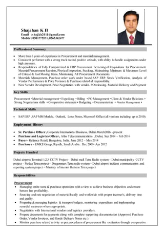 Shajahan K H
Email :shaj.kh2011@gmail.com
Mobile: 0501775571, 0565342477
Proffessional Summary
 More than 6 years of experience in Procurement and material management.
 Consistent performer with a strong track record,positive attitude, with ability to handle assignments under
high pressure.
 Responsibilities of Fully Computerized & ERP Procurement. Screening of Requisitions for Procurement.
Material Procurement Receipts,Physical Inspection, Stacking, Maintaining Minimum & Maximum Level
of Critical & Fast Moving Items, Maintaining All Procurement Documents.
 Materials Management, Purchase order work under based SAP ERP. Stock Verification, Analysis of
Vendor Performance & Price Variance & Purchase related allresponsibility.
 New Vendor Development, Price Negotiation with vendor, PO releasing, Material Delivery and Payment
Key Skills
Procurement • Material management • Expediting • Billing • PO Management • Client & Vendor Relations •
Strong Negotiations skills • Comparative statement • Budgeting • Documentation • Vendor Management •
Technical Skills
 SAPERP ,SAP MM Module, Outlook, Lotus Notes,Microsoft Office (all versions including up to 2010).
Employment History
 Sr. Purchase Officer , Corporate International Business, Dubai.March2016 - present
 Purchase and Logistics Officer , Atlas Telecommunications , Dubai, Sep 2014 – Feb 2016
 Buyer - Reliance Retail, Bangalore, India. June 2012 – May 2014
 Purchaser – EMKE Group, Riyadh, Saudi Arabia. Dec 2009- Apr 2012
Projects Handled
Dubai airports Terminal 1,2,3 CCTV Project - Dubai mall Tetra Radio system – Dubai municipality CCTV
project – Nedaa Tetra project – Dragonmart Tetra radio system – Dubai airport incident communication and
reporting system project – Ministry of interior Bahrain Tetra project
Responsibilities
Procurement
 Managing entire store & purchase operations with a view to achieve business objectives and ensure
bottom line profitability.
 Sourcing and rate negotiation of material locally and worldwide with proper incomer's, delivery time
and quality.
 Preparing & managing logistics & transport budgets, monitoring expenditure and implementing
remedial measures where appropriate.
 Negotiation with International vendors and logistics providers.
 Prepare documents for payments along with complete supporting documentation (Approved Purchase
Order, Vendor Invoices, and Goods Delivery Notes etc.)
 Monitor purchase related activity as per procedures of procurement like evaluation through comparative
 