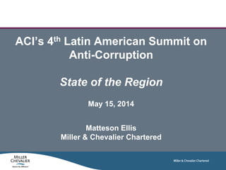 ACI’s 4th Latin American Summit on
Anti-Corruption
State of the Region
May 15, 2014
Matteson Ellis
Miller & Chevalier Chartered
 