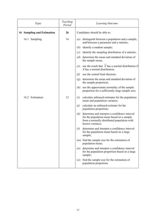 Teaching
           Topic                                          Learning Outcome
                              Period

16 Sampling and Estimation     26       Candidates should be able to:

   16.1 Sampling               14       (a) distinguish between a population and a sample,
                                            and between a parameter and a statistic;
                                        (b) identify a random sample;
                                        (c) identify the sampling distribution of a statistic;
                                        (d) determine the mean and standard deviation of
                                            the sample mean;
                                        (e) use the result that X has a normal distribution if
                                            X has a normal distribution;
                                        (f)   use the central limit theorem;
                                        (g) determine the mean and standard deviation of
                                            the sample proportion;
                                        (h) use the approximate normality of the sample
                                            proportion for a sufficiently large sample size;

   16.2 Estimation             12       (i)   calculate unbiased estimates for the population
                                              mean and population variance;
                                        (j)   calculate an unbiased estimate for the
                                              population proportion;
                                        (k) determine and interpret a confidence interval
                                            for the population mean based on a sample
                                            from a normally distributed population with
                                            known variance;
                                        (l)   determine and interpret a confidence interval
                                              for the population mean based on a large
                                              sample;
                                        (m) find the sample size for the estimation of
                                            population mean;
                                        (n) determine and interpret a confidence interval
                                            for the population proportion based on a large
                                            sample;
                                        (o) find the sample size for the estimation of
                                            population proportion.




                                        11
 