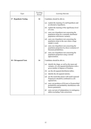 Teaching
           Topic                                    Learning Outcome
                         Period

17 Hypothesis Testing     14       Candidates should be able to:

                                   (a) explain the meaning of a null hypothesis and
                                       an alternative hypothesis;
                                   (b) explain the meaning of the significance level
                                       of a test;
                                   (c) carry out a hypothesis test concerning the
                                       population mean for a normally distributed
                                       population with known variance;
                                   (d) carry out a hypothesis test concerning the
                                       population mean in the case where a large
                                       sample is used;
                                   (e) carry out a hypothesis test concerning the
                                       population proportion by direct evaluation of
                                       binomial probabilities;
                                   (f)   carry out a hypothesis test concerning the
                                         population proportion using a normal
                                         approximation.

18 Chi-squared Tests      14       Candidates should be able to:

                                   (a) identify the shape, as well as the mean and
                                       variance, of a chi-squared distribution with a
                                       given number of degrees of freedom;
                                   (b) use the chi-squared distribution tables;
                                   (c) identify the chi-squared statistic;
                                   (d) use the result that classes with small expected
                                       frequencies should be combined in a chi-
                                       squared test;
                                   (e) carry out goodness-of-fit tests to fit prescribed
                                       probabilities and probability distributions with
                                       known parameters;
                                   (f)   carry out tests of independence in contingency
                                         tables (excluding Yates correction).




                                   12
 