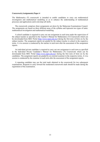 Coursework (Assignments) Paper 4

The Mathematics (T) coursework is intended to enable candidates to carry out mathematical
investigation and mathematical modelling so as to enhance the understanding of mathematical
processes and applications and to develop soft skills.

   The coursework comprises three assignments set down by the Malaysian Examinations Council.
The assignments are based on three different areas of the syllabus and represent two types of tasks:
mathematical investigation and mathematical modelling.

    A school candidate is required to carry out one assignment in each term under the supervision of
the subject teacher as specified in the Teacher’s Manual for Mathematics (T) Coursework which can
be downloaded from MEC Portal (http://www.mpm.edu.my) during the first term of form six by the
subject teacher. The assignment reports are graded by the subject teacher in school in the respective
terms. A viva session is conducted by the teacher in each term after the assessment of the assignment
reports.

    An individual private candidate is required to carry out one assignment in each term as specified
in the Individual Private Candidate’s Manual for Mathematics (T) Coursework which can be
downloaded from MEC Portal (http://www.mpm.edu.my) during the first term of form six by the
candidates. The assignment reports are graded by an external examiner in the respective terms. A viva
session is conducted by the examiner in each term after the assessment of the assignment reports.

    A repeating candidate may use the total mark obtained in the coursework for two subsequent
examinations. Requests to carry forward the moderated coursework mark should be made during the
registration of the examination.




                                                 13
 