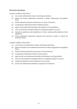 Performance Descriptions

A grade A candidate is likely able to:
    (a)   use correctly mathematical concepts, terminology and notation;
    (b)   display and interpret mathematical information in tabular, diagrammatic and graphical
          forms;
    (c)   identify mathematical patterns and structures in a variety of situations;
    (d)   use appropriate mathematical models in different contexts;
    (e)   apply correctly mathematical principles and techniques in solving problems;
    (f)   carry out calculations and approximations to an appropriate degree of accuracy;
    (g)   interpret the significance and reasonableness of results, making sensible predictions where
          appropriate;
    (h)   present mathematical explanations, arguments and conclusions, usually in a logical and
          systematic manner.


A grade C candidate is likely able to:
    (a)   use correctly some mathematical concepts, terminology and notation;
    (b)   display and interpret some mathematical information in tabular, diagrammatic and graphical
          forms;
    (c)   identify mathematical patterns and structures in certain situations;
    (d)   use appropriate mathematical models in certain contexts;
    (e)   apply correctly some mathematical principles and techniques in solving problems;
    (f)   carry out some calculations and approximations to an appropriate degree of accuracy;
    (g)   interpret the significance and reasonableness of some results;
    (h)   present some mathematical explanations, arguments and conclusions.




                                                   15
 