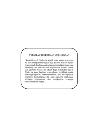 FALSAFAH PENDIDIKAN KEBANGSAAN

“Pendidikan di Malaysia adalah satu usaha berterusan
ke arah memperkembangkan lagi potensi individu secara
menyeluruh dan bersepadu untuk mewujudkan insan yang
seimbang dan harmonis dari segi intelek, rohani, emosi,
dan jasmani. Usaha ini adalah bagi melahirkan rakyat
Malaysia yang berilmu pengetahuan, berakhlak mulia,
bertanggungjawab, berketerampilan, dan berkeupayaan
mencapai kesejahteraan diri serta memberi sumbangan
terhadap keharmonian dan kemakmuran keluarga,
masyarakat dan negara.”




                          2
 