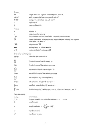 Geometry
AB                    length of the line segment with end points A and B
∠BAC                  angle between the line segments AB and AC
ΔABC                  triangle whose vertices are A, B and C
//                    is parallel to
⊥                     is perpendicular to

Vectors
a                     a vector a
|a|                   magnitude of a vector a
i , j, k              unit vectors in the directions of the cartesian coordinates axes
AB                    vector represented in magnitude and direction by the directed line segment
                      from point A to point B
| AB |                magnitude of AB
ai b                  scalar product of vectors a and b
a×b                   vector product of vectors a and b

Derivatives and integrals
lim f ( x)            limit of f(x) as x tends to a
x →a

dy
                      first derivative of y with respect to x
dx
f '( x)               first derivative of f(x) with respect to x
d2 y
                      second derivative of y with respect to x
dx 2
f ''( x)              second derivative of f(x) with respect to x
dn y
                      nth derivative of y with respect to x
dx n
f (n ) ( x)           nth derivative of f(x) with respect to x

∫ y dx                indefinite integral of y with respect to x
     b
∫    a
         y dx         definite integral of y with respect to x for values of x between a and b

Data description
x1, x2, . . .         observations
f1, f2, . . .         frequencies with which the observations x1, x2, . . . occur
x                     sample mean
                                                    n
                                               1
                                                   ∑ ( xi − x )
                                                                  2
s2                    sample variance, s 2 =
                                               n   i =1

μ                     population mean
σ2                    population variance




                                               18
 