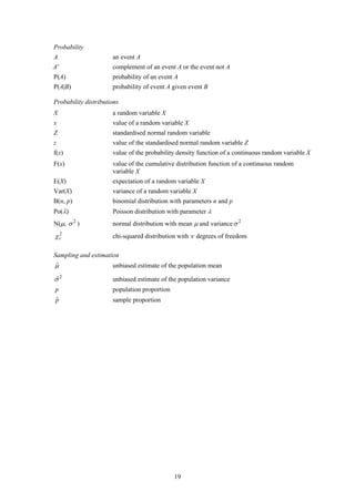 Probability
A                     an event A
A'                    complement of an event A or the event not A
P(A)                  probability of an event A
P(A|B)                probability of event A given event B

Probability distributions
X                     a random variable X
x                     value of a random variable X
Z                     standardised normal random variable
z                     value of the standardised normal random variable Z
f(x)                  value of the probability density function of a continuous random variable X
F(x)                  value of the cumulative distribution function of a continuous random
                      variable X
E(X)                  expectation of a random variable X
Var(X)                variance of a random variable X
B(n, p)               binomial distribution with parameters n and p
Po(λ)                 Poisson distribution with parameter λ
N(μ, σ 2 )            normal distribution with mean μ and variance σ 2
χν2                   chi-squared distribution with ν degrees of freedom

Sampling and estimation
μ
ˆ                     unbiased estimate of the population mean

σ2
ˆ                     unbiased estimate of the population variance
p                     population proportion
ˆ
p                     sample proportion




                                              19
 