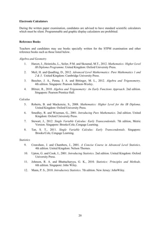 Electronic Calculators

During the written paper examination, candidates are advised to have standard scientific calculators
which must be silent. Programmable and graphic display calculators are prohibited.


Reference Books

Teachers and candidates may use books specially written for the STPM examination and other
reference books such as those listed below.

Algebra and Geometry
    1.       Harcet, J., Heinrichs, L., Seiler, P.M. and Skoumal, M.T., 2012. Mathematics: Higher Level
               IB Diploma Programme. United Kingdom: Oxford University Press.
    2.       Meil, H. and Quadling, D., 2012. Advanced Level Mathermatics: Pure Mathematics 1 and
               2 & 3. United Kingdom: Cambridge University Press.
    3.       Beecher, J. A., Penna, J. A. and Bittinger, M. L., 2012. Algebra and Trigonometry.
               4th edition. Singapore: Pearson Addison-Wesley.
    4.       Blitzer, R., 2010. Algebra and Trigonometry: An Early Functions Approach. 2nd edition.
                Singapore: Pearson Prentice Hall.

Calculus
    5.       Roberts, B. and Mackenzie, S., 2008. Mathematics: Higher Level for the IB Diploma.
               United Kingdom: Oxford University Press.
    6.       Smedley, R. and Wiseman, G., 2001. Introducing Pure Mathematics. 2nd edition. United
               Kingdom: Oxford University Press.
    7.       Stewart, J., 2012. Single Variable Calculus: Early Transcendentals. 7th edition, Metric
                Version. Singapore: Brooks/Cole, Cengage Learning.
    8.       Tan, S. T., 2011. Single Variable Calculus: Early Transcendentals. Singapore:
                Brooks/Cole, Cengage Learning.

Statistics
    9.       Crawshaw, J. and Chambers, J., 2001. A Concise Course in Advanced Level Statistics.
                4th edition. United Kingdom: Nelson Thornes.
    10.      Upton, G. and Cook, I., 2001. Introducing Statistics. 2nd edition. United Kingdom: Oxford
               University Press.
    11.      Johnson, R. A. and Bhattacharyya, G. K., 2010. Statistics: Principles and Methods.
                6th edition. Singapore: John Wiley.
    12.      Mann, P. S., 2010. Introductory Statistics. 7th edition. New Jersey: JohnWiley.




                                                    20
 