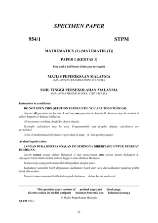 SPECIMEN PAPER

       954/1                                                                     STPM

                     MATHEMATICS (T) (MATEMATIK (T))

                                   PAPER 1 (KERTAS 1)
                              One and a half hours (Satu jam setengah)


                       MAJLIS PEPERIKSAAN MALAYSIA
                              (MALAYSIAN EXAMINATIONS COUNCIL)


                 SIJIL TINGGI PERSEKOLAHAN MALAYSIA
                             (MALAYSIA HIGHER SCHOOL CERTIFICATE)


Instruction to candidates:
   DO NOT OPEN THIS QUESTION PAPER UNTIL YOU ARE TOLD TO DO SO.
    Answer all questions in Section A and any one question in Section B. Answers may be written in
either English or Bahasa Malaysia.
   All necessary working should be shown clearly.
   Scientific calculators may be used. Programmable and graphic display calculators are
prohibited.
   A list of mathematical formulae is provided on page of this question paper.

Arahan kepada calon:
  JANGAN BUKA KERTAS SOALAN INI SEHINGGA DIBERITAHU UNTUK BERBUAT
DEMIKIAN.
   Jawab semua soalan dalam Bahagian A dan mana-mana satu soalan dalam Bahagian B.
Jawapan boleh ditulis dalam bahasa Inggeris atau Bahasa Malaysia.
   Semua kerja yang perlu hendaklah ditunjukkan dengan jelas.
    Kalkulator sainstifik boleh digunakan. Kalkulator boleh atur cara dan kalkulator paparan grafik
tidak dibenarkan.
   Senarai rumus matematik dibekalkan pada halaman dalam kertas soalan ini.

__________________________________________________________________________________
              This question paper consists of printed pages and          blank page.
       (Kertas soalan ini terdiri daripada halaman bercetak dan           halaman kosong.)
                                   © Majlis Peperiksaan Malaysia
STPM 954/1


                                                21
 
