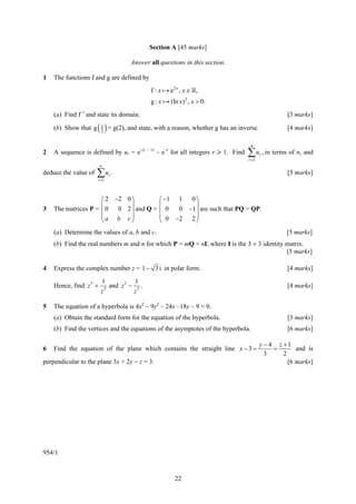 Section A [45 marks]

                                    Answer all questions in this section.

1   The functions f and g are defined by
                                            f :x   e2 x , x ∈ ,
                                            g:x    (ln x)2 , x > 0.
    (a) Find f−1 and state its domain.                                                             [3 marks]

    (b) Show that g   ( 1 ) = g(2), and state, with a reason, whether g has an inverse.
                        2
                                                                                                   [4 marks]

                                                                                   n
2   A sequence is defined by ur = e–(r – 1) – e–r for all integers r > 1. Find    ∑ u , in terms of n, and
                                                                                  r =1
                                                                                          r

                        ∞
deduce the value of   ∑u .
                      r =1
                             r                                                                     [5 marks]



                     ⎛ 2 −2 0 ⎞                ⎛ −1 1 0 ⎞
                     ⎜        ⎟                ⎜         ⎟
3   The matrices P = ⎜ 0 0 2 ⎟ and Q =         ⎜ 0  0 −1 ⎟ are such that PQ = QP.
                     ⎜a b c⎟                   ⎜ 0 −2 2 ⎟
                     ⎝        ⎠                ⎝         ⎠
    (a) Determine the values of a, b and c.                                                        [5 marks]
    (b) Find the real numbers m and n for which P = mQ + nI, where I is the 3 × 3 identity matrix.
                                                                                           [5 marks]

4   Express the complex number z = 1 − 3 i in polar form.                                          [4 marks]

                        1             1
    Hence, find z 5 +     5
                            and z 5 − 5 .                                                          [4 marks]
                        z            z

5   The equation of a hyperbola is 4x2 – 9y2 – 24x –18y – 9 = 0.
    (a) Obtain the standard form for the equation of the hyperbola.                                [3 marks]
    (b) Find the vertices and the equations of the asymptotes of the hyperbola.                    [6 marks]

                                                                                          y − 4 z +1
6   Find the equation of the plane which contains the straight line x − 3 =                    =       and is
                                                                                            3     2
perpendicular to the plane 3x + 2y − z = 3.                                                         [6 marks]




954/1


                                                     22
 