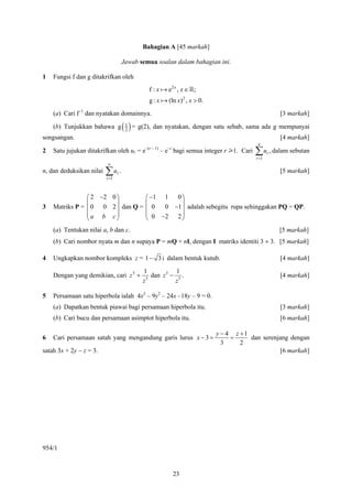 Bahagian A [45 markah]

                                     Jawab semua soalan dalam bahagian ini.

1   Fungsi f dan g ditakrifkan oleh
                                              f :x    e2 x , x ∈ ;
                                              g:x     (ln x)2 , x > 0.
    (a) Cari f−1 dan nyatakan domainnya.                                                           [3 markah]

    (b) Tunjukkan bahawa g           ( 1 ) = g(2), dan nyatakan, dengan satu sebab, sama ada g mempunyai
                                       2
songsangan.                                                                                        [4 markah]
                                                                                         n
2   Satu jujukan ditakrifkan oleh ur = e–(r – 1) – e–r bagi semua integer r > 1. Cari   ∑ u , dalam sebutan
                                                                                        r =1
                                                                                               r

                          ∞
n, dan deduksikan nilai   ∑u .
                          r =1
                                 r                                                                 [5 markah]



                ⎛ 2 −2 0 ⎞                   ⎛ −1 1 0 ⎞
                ⎜        ⎟                   ⎜         ⎟
3   Matriks P = ⎜ 0 0 2 ⎟ dan Q =            ⎜ 0  0 −1 ⎟ adalah sebegitu rupa sehinggakan PQ = QP.
                ⎜a b c⎟                      ⎜ 0 −2 2 ⎟
                ⎝        ⎠                   ⎝         ⎠
    (a) Tentukan nilai a, b dan c.                                                                 [5 markah]
    (b) Cari nombor nyata m dan n supaya P = mQ + nI, dengan I matriks identiti 3 × 3. [5 markah]

4   Ungkapkan nombor kompleks z = 1 − 3 i dalam bentuk kutub.                                      [4 markah]

                                            1             1
    Dengan yang demikian, cari z 5 +          5
                                                dan z 5 − 5 .                                      [4 markah]
                                            z            z

5   Persamaan satu hiperbola ialah 4x2 – 9y2 – 24x –18y – 9 = 0.
    (a) Dapatkan bentuk piawai bagi persamaan hiperbola itu.                                       [3 markah]
    (b) Cari bucu dan persamaan asimptot hiperbola itu.                                            [6 markah]

                                                                         y − 4 z +1
6   Cari persamaan satah yang mengandung garis lurus x − 3 =                  =     dan serenjang dengan
                                                                           3     2
satah 3x + 2y − z = 3.                                                                        [6 markah]




954/1


                                                        23
 