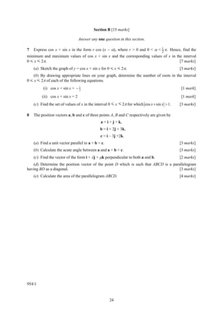 Section B [15 marks]

                                  Answer any one question in this section.

7   Express cos x + sin x in the form r cos (x − α), where r > 0 and 0 < α < 1 π . Hence, find the
                                                                             2
minimum and maximum values of cos x + sin x and the corresponding values of x in the interval
0 < x < 2π.                                                                             [7 marks]
    (a) Sketch the graph of y = cos x + sin x for 0 < x < 2π.                                 [3 marks]
    (b) By drawing appropriate lines on your graph, determine the number of roots in the interval
0 < x < 2π of each of the following equations.
          (i) cos x + sin x = − 1
                                2
                                                                                              [1 mark]

         (ii) cos x + sin x = 2                                                               [1 mark]
    (c) Find the set of values of x in the interval 0 < x < 2π for which cos x + sin x > 1.   [3 marks]

8   The position vectors a, b and c of three points A, B and C respectively are given by
                                               a = i + j + k,
                                               b = i + 2j + 3k,
                                               c = i – 3j +2k.
    (a) Find a unit vector parallel to a + b + c.                                             [3 marks]
    (b) Calculate the acute angle between a and a + b + c.                                    [3 marks]
    (c) Find the vector of the form i + λj + μk perpendicular to both a and b.                [2 marks]
    (d) Determine the position vector of the point D which is such that ABCD is a parallelogram
having BD as a diagonal.                                                              [3 marks]
    (e) Calculate the area of the parallelogram ABCD.                                         [4 marks]




954/1


                                                    24
 