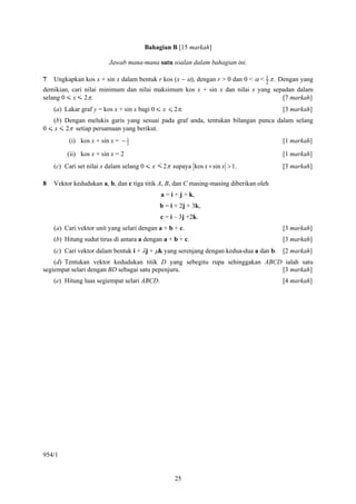 Bahagian B [15 markah]

                         Jawab mana-mana satu soalan dalam bahagian ini.

7   Ungkapkan kos x + sin x dalam bentuk r kos (x − α), dengan r > 0 dan 0 < α < 1 π . Dengan yang
                                                                                 2
demikian, cari nilai minimum dan nilai maksimum kos x + sin x dan nilai x yang sepadan dalam
selang 0 < x < 2π.                                                                [7 markah]
    (a) Lakar graf y = kos x + sin x bagi 0 < x < 2π.                                  [3 markah]
    (b) Dengan melukis garis yang sesuai pada graf anda, tentukan bilangan punca dalam selang
0 < x < 2π setiap persamaan yang berikut.
         (i) kos x + sin x = − 1
                               2
                                                                                       [1 markah]

         (ii) kos x + sin x = 2                                                        [1 markah]
    (c) Cari set nilai x dalam selang 0 < x < 2π supaya kos x + sin x > 1.             [3 markah]

8   Vektor kedudukan a, b, dan c tiga titik A, B, dan C masing-masing diberikan oleh
                                             a = i + j + k,
                                             b = i + 2j + 3k,
                                             c = i – 3j +2k.
    (a) Cari vektor unit yang selari dengan a + b + c.                                 [3 markah]
    (b) Hitung sudut tirus di antara a dengan a + b + c.                               [3 markah]
    (c) Cari vektor dalam bentuk i + λj + μk yang serenjang dengan kedua-dua a dan b. [2 markah]
    (d) Tentukan vektor kedudukan titik D yang sebegitu rupa sehinggakan ABCD ialah satu
segiempat selari dengan BD sebagai satu pepenjuru.                           [3 markah]
    (e) Hitung luas segiempat selari ABCD.                                             [4 markah]




954/1


                                                  25
 