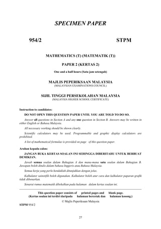 SPECIMEN PAPER

       954/2                                                                     STPM

                     MATHEMATICS (T) (MATEMATIK (T))

                                   PAPER 2 (KERTAS 2)
                              One and a half hours (Satu jam setengah)


                       MAJLIS PEPERIKSAAN MALAYSIA
                              (MALAYSIAN EXAMINATIONS COUNCIL)


                 SIJIL TINGGI PERSEKOLAHAN MALAYSIA
                             (MALAYSIA HIGHER SCHOOL CERTIFICATE)


Instruction to candidates:
   DO NOT OPEN THIS QUESTION PAPER UNTIL YOU ARE TOLD TO DO SO.
    Answer all questions in Section A and any one question in Section B. Answers may be written in
either English or Bahasa Malaysia.
   All necessary working should be shown clearly.
   Scientific calculators may be used. Programmable and graphic display calculators are
prohibited.
   A list of mathematical formulae is provided on page of this question paper.

Arahan kepada calon:
  JANGAN BUKA KERTAS SOALAN INI SEHINGGA DIBERITAHU UNTUK BERBUAT
DEMIKIAN.
   Jawab semua soalan dalam Bahagian A dan mana-mana satu soalan dalam Bahagian B.
Jawapan boleh ditulis dalam bahasa Inggeris atau Bahasa Malaysia.
   Semua kerja yang perlu hendaklah ditunjukkan dengan jelas.
    Kalkulator sainstifik boleh digunakan. Kalkulator boleh atur cara dan kalkulator paparan grafik
tidak dibenarkan.
   Senarai rumus matematik dibekalkan pada halaman dalam kertas soalan ini.
__________________________________________________________________________________
              This question paper consists of printed pages and          blank page.
       (Kertas soalan ini terdiri daripada halaman bercetak dan           halaman kosong.)
                                   © Majlis Peperiksaan Malaysia
STPM 954/2



                                                27
 