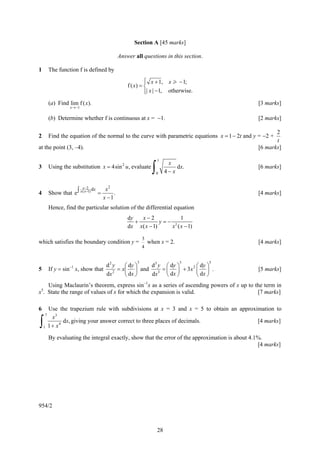 Section A [45 marks]

                                           Answer all questions in this section.

1        The function f is defined by
                                                        ⎧ x + 1, x > − 1;
                                                        ⎪
                                               f ( x) = ⎨
                                                        ⎪| x | −1, otherwise.
                                                        ⎩
         (a) Find lim f ( x ).                                                                   [3 marks]
                   x →−1


         (b) Determine whether f is continuous at x = −1.                                        [2 marks]

                                                                                                        2
2        Find the equation of the normal to the curve with parametric equations x = 1 − 2t and y = −2 +
                                                                                                        t
at the point (3, –4).                                                                            [6 marks]

                                                                1

                                                            ∫
                                                                      x
3        Using the substitution x = 4sin 2 u , evaluate                   dx.                    [6 marks]
                                                                0    4− x

                         x −2 d x  x2
4        Show that e ∫ x ( x−1) =      .                                                         [4 marks]
                                  x −1
         Hence, find the particular solution of the differential equation
                                               dy   x−2            1
                                                  +         y=− 2
                                               dx x( x − 1)    x ( x − 1)

                                                       3
which satisfies the boundary condition y =                 when x = 2.                           [4 marks]
                                                       4


                                                   3                       3       5
                                     d2 y    ⎛ dy ⎞  d 3 y ⎛ dy ⎞       ⎛ dy ⎞
5        If y = sin−1 x, show that      2
                                          = x⎜ ⎟ and     3
                                                           = ⎜ ⎟ + 3x 2 ⎜ ⎟ .                    [5 marks]
                                     dx      ⎝ dx ⎠  dx      ⎝ dx ⎠     ⎝ dx ⎠
    Using Maclaurin’s theorem, express sin−1x as a series of ascending powers of x up to the term in
 5
x . State the range of values of x for which the expansion is valid.                      [7 marks]

6        Use the trapezium rule with subdivisions at x = 3 and x = 5 to obtain an approximation to
     7
           x3
∫    1   1 + x4
                dx, giving your answer correct to three places of decimals.              [4 marks]

         By evaluating the integral exactly, show that the error of the approximation is about 4.1%.
                                                                                                  [4 marks]




954/2



                                                                28
 