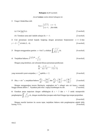 Bahagian A [45 markah]

                                Jawab semua soalan dalam bahagian ini.

1   Fungsi f ditakrifkan oleh
                                               ⎧ x + 1, x > − 1;
                                               ⎪
                                      f ( x) = ⎨
                                               ⎪| x | −1, jika tidak.
                                               ⎩
    (a) Cari had f ( x).                                                                 [3 markah]
             x →−1


    (b) Tentukan sama ada f adalah selanjar di x = −1.                                   [2 markah]

2   Cari persamaan normal kepada lengkung dengan persamaan berparameter x = 1 − 2t dan
         2
y = −2 +   di titik (3, –4).                                              [6 markah]
         t

                                                                  1

                                                              ∫
                                                                       x
3   Dengan menggunakan gantian x = 4sin 2 u , nilaikan                     dx.           [6 markah]
                                                                  0   4− x

                           x−2 dx    x2
4   Tunjukkan bahawa e ∫ x ( x−1) =      .                                               [4 markah]
                                    x −1
    Dengan yang demikian, cari selesaian khusus persamaan pembezaan
                                      dy   x−2            1
                                         +         y=− 2
                                      dx x( x − 1)    x ( x − 1)

                                       3
yang memenuhi syarat sempadan y =          apabila x = 2.                                [4 markah]
                                       4

                                                          3                      3   5
                                           d2 y    ⎛ dy ⎞  d 3 y ⎛ dy ⎞       ⎛ dy ⎞
5   Jika y = sin−1 x, tunjukkan bahawa        2
                                                = x⎜ ⎟ dan     3
                                                                 = ⎜ ⎟ + 3x 2 ⎜ ⎟ .      [5 markah]
                                           dx      ⎝ dx ⎠  dx      ⎝ dx ⎠     ⎝ dx ⎠
    Dengan menggunakan teorem Maclaurin, ungkapkan sin−1x sebagai satu siri kuasa x menaik
hingga sebutan dalam x5. Nyatakan julat nilai x supaya kembangan itu sah.       [7 markah]

6  Gunakan petua trapezium dengan subbahagian di x = 3 dan x = 5 untuk memperoleh
              7
                x3
penghampiran
                ∫
             1 1+ x
                    4
                      dx, dengan memberikan jawapan anda betul hingga tiga tempat perpuluhan.

                                                                                    [4 markah]
    Dengan menilai kamiran itu secara tepat, tunjukkan bahawa ralat penghampiran adalah lebih
kurang 4.1%.                                                                      [4 markah]




954/2



                                                     29
 