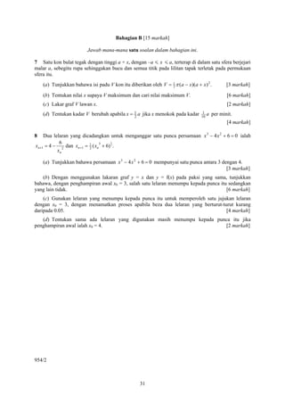 Bahagian B [15 markah]

                         Jawab mana-mana satu soalan dalam bahagian ini.

7 Satu kon bulat tegak dengan tinggi a + x, dengan –a < x < a, terterap di dalam satu sfera berjejari
malar a, sebegitu rupa sehinggakan bucu dan semua titik pada lilitan tapak terletak pada permukaan
sfera itu.
    (a) Tunjukkan bahawa isi padu V kon itu diberikan oleh V = 1 π (a − x)(a + x) 2 .
                                                               3                              [3 markah]

    (b) Tentukan nilai x supaya V maksimum dan cari nilai maksimum V.                         [6 markah]
    (c) Lakar graf V lawan x.                                                                 [2 markah]
    (d) Tentukan kadar V berubah apabila x = 1 a jika x menokok pada kadar
                                             2
                                                                                 1 a
                                                                                10
                                                                                       per minit.
                                                                                              [4 markah]

8   Dua lelaran yang dicadangkan untuk menganggar satu punca persamaan x 3 − 4 x 2 + 6 = 0 ialah
           6                   3     1
xn+1 = 4 − 2 dan xn +1 = 1 ( xn + 6) 2 .
                         2
          xn

    (a) Tunjukkan bahawa persamaan x 3 − 4 x 2 + 6 = 0 mempunyai satu punca antara 3 dengan 4.
                                                                                       [3 markah]
   (b) Dengan menggunakan lakaran graf y = x dan y = f(x) pada paksi yang sama, tunjukkan
bahawa, dengan penghampiran awal x0 = 3, salah satu lelaran menumpu kepada punca itu sedangkan
yang lain tidak.                                                                    [6 markah]
    (c) Gunakan lelaran yang menumpu kepada punca itu untuk memperoleh satu jujukan lelaran
dengan x0 = 3, dengan menamatkan proses apabila beza dua lelaran yang berturut-turut kurang
daripada 0.05.                                                                   [4 markah]
   (d) Tentukan sama ada lelaran yang digunakan masih menumpu kepada punca itu jika
penghampiran awal ialah x0 = 4.                                         [2 markah]




954/2



                                                  31
 
