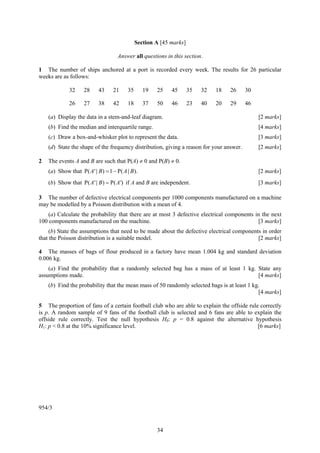 Section A [45 marks]

                                    Answer all questions in this section.

1 The number of ships anchored at a port is recorded every week. The results for 26 particular
weeks are as follows:

             32     28     43     21     35      19   25    45       35   32   18   26    30

             26     27     38     42     18      37   50    46       23   40   20   29    46

    (a) Display the data in a stem-and-leaf diagram.                                           [2 marks]
    (b) Find the median and interquartile range.                                               [4 marks]
    (c) Draw a box-and-whisker plot to represent the data.                                     [3 marks]
    (d) State the shape of the frequency distribution, giving a reason for your answer.        [2 marks]

2   The events A and B are such that P(A) ≠ 0 and P(B) ≠ 0.
    (a) Show that P( A ' | B) = 1 − P( A | B).                                                 [2 marks]
    (b) Show that P( A ' | B ) = P( A ') if A and B are independent.                           [3 marks]

3 The number of defective electrical components per 1000 components manufactured on a machine
may be modelled by a Poisson distribution with a mean of 4.
    (a) Calculate the probability that there are at most 3 defective electrical components in the next
100 components manufactured on the machine.                                                 [3 marks]
     (b) State the assumptions that need to be made about the defective electrical components in order
that the Poisson distribution is a suitable model.                                          [2 marks]

4 The masses of bags of flour produced in a factory have mean 1.004 kg and standard deviation
0.006 kg.
    (a) Find the probability that a randomly selected bag has a mass of at least 1 kg. State any
assumptions made.                                                                      [4 marks]
    (b) Find the probability that the mean mass of 50 randomly selected bags is at least 1 kg.
                                                                                             [4 marks]

5 The proportion of fans of a certain football club who are able to explain the offside rule correctly
is p. A random sample of 9 fans of the football club is selected and 6 fans are able to explain the
offside rule correctly. Test the null hypothesis H0: p = 0.8 against the alternative hypothesis
H1: p < 0.8 at the 10% significance level.                                                  [6 marks]




954/3


                                                      34
 