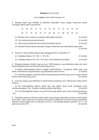 Bahagian A [45 markah]

                                Jawab semua soalan dalam bahagian ini.

1 Bilangan kapal yang berlabuh di pelabuhan direkodkan setiap minggu. Keputusan selama
26 minggu adalah seperti yang berikut:

             32     28     43    21     35     19     25   45   35    32    18      26   30

             26     27     38    42     18     37     50   46   23    40    20      29   46

    (a) Paparkan data itu dalam satu gambar rajah tangkai dan daun.                           [2 markah]
    (b) Cari median dan julat antara kuartil.                                                 [4 markah]
    (c) Lukis satu plot kotak dan misai untuk mewakilkan data itu.                            [3 markah]
    (d) Nyatakan bentuk taburan kekerapan, dengan memberikan satu sebab bagi jawapan anda.
                                                                                     [2 markah]

2   Peristiwa A dan B adalah sebegitu rupa sehinggakan P(A) ≠ 0 dan P(B) ≠ 0.
    (a) Tunjukkan bahawa P( A ' | B ) = 1 − P( A | B ).                                       [2 markah]
    (b) Tunjukkan bahawa P( A ' | B) = P( A ') jika A dan B adalah tak bersandar.             [3 markah]

3 Bilangan komponen elektrik yang cacat per 1000 komponen yang dikeluarkan pada satu mesin
boleh dimodelkan oleh satu taburan Poisson dengan min 4.
    (a) Hitung kebarangkalian bahawa terdapat selebih-lebihnya 3 komponen elektik yang cacat
dalam 100 komponen yang berikutnya yang dikeluarkan pada mesin itu.               [3 markah]
    (b) Nyatakan anggapan yang perlu dibuat tentang kompenen elktrik yang cacat itu supaya taburan
Poisson ialah model yang sesuai.                                                       [2 markah]

4 Jisim beg tepung yang dihasilkan di sebuah kilang mempunyai min 1.004 kg dan sisihan piawai
0.006 kg.
    (a) Cari kebarangkalian bahawa sebuah beg yang dipilih secara rawak mempunyai jisim
sekurang-kurangnya 1 kg. Nyatakan sebarang andaian yang dibuat.              [4 markah]
    (b) Cari kebarangkalian bahawa min jisim 50 beg yang dipilih secara rawak sekurang-kurangnya
1 kg.                                                                                 [4 markah]

5 Perkadaran peminat kelab bola sepak tertentu yang mampu menjelaskan peraturan ofsaid dengan
betul ialah p. Satu sampel rawak 9 peminat bola sepak itu dipilih dan 6 peminat mampu menjelaskan
peraturan ofsaid dengan betul. Uji hipotesis nol H0: p = 0.8 terhadap hipotesis alternatif H1: p < 0.8
pada aras keertian 10%.                                                                    [6 markah]




954/3



                                                      35
 
