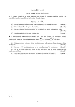 Section B [15 marks]

                                Answer any one question in this section.

7 A random variable T, in hours, represents the life-span of a thermal detection system. The
probability that the system fails to work at time t hour is given by
                                                                   21
                                                              −        t
                                          P(T < t ) = 1 − e       5500
                                                                           .
    (a) Find the probability that the system works continuously for at least 250 hours.                              [3 marks]
    (b) Calculate the median life-span of the system.                                                                [3 marks]
    (c) Find the probability density function of the life-span of the system and sketch its graph.
                                                                                               [4 marks]
    (d) Calculate the expected life-span of the system.                                                              [5 marks]

8   A random sample of 48 mushrooms is taken from a farm. The diameter x, in centimetres, of each
                                                              48                         48
mushroom is measured. The results are summarised by       ∑x
                                                           i =1
                                                                      i    = 300.4 and   ∑x
                                                                                         i =1
                                                                                                i
                                                                                                    2
                                                                                                        = 2011.01.

   (a) Calculate unbiased estimates of the population mean and variance of the diameters of the
mushrooms.                                                                           [3 marks]
    (b) Determine a 90% confidence interval for the mean diameter of the mushrooms.                                  [4 marks]
   (c) Test, at the 10% significance level, the null hypothesis that the mean diameter of the
mushrooms is 6.5cm.                                                                 [6 marks]
    (d) Relate the confidence interval obtained in (b) with the result of the test in (c).                           [2 marks]




954/3


                                                    38
 
