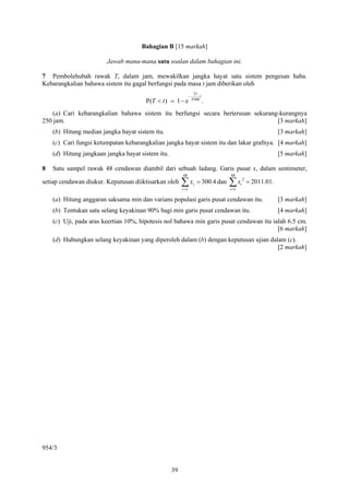 Bahagian B [15 markah]

                        Jawab mana-mana satu soalan dalam bahagian ini.

7 Pembolehubah rawak T, dalam jam, mewakilkan jangka hayat satu sistem pengesan haba.
Kebarangkalian bahawa sistem itu gagal berfungsi pada masa t jam diberikan oleh
                                                                    21
                                                               −        t
                                       P(T < t ) = 1 − e           5500
                                                                            .
    (a) Cari kebarangkalian bahawa sistem itu berfungsi secara berterusan sekurang-kurangnya
250 jam.                                                                          [3 markah]
    (b) Hitung median jangka hayat sistem itu.                                                                    [3 markah]
    (c) Cari fungsi ketumpatan kebarangkalian jangka hayat sistem itu dan lakar grafnya. [4 markah]
    (d) Hitung jangkaan jangka hayat sistem itu.                                                                  [5 markah]

8   Satu sampel rawak 48 cendawan diambil dari sebuah ladang. Garis pusat x, dalam sentimeter,
                                                        48                            48
setiap cendawan diukur. Keputusan diiktisarkan oleh     ∑x
                                                        i =1
                                                                    i   = 300.4 dan   ∑x
                                                                                      i =1
                                                                                             i
                                                                                                 2
                                                                                                     = 2011.01.

    (a) Hitung anggaran saksama min dan varians populasi garis pusat cendawan itu.                                [3 markah]
    (b) Tentukan satu selang keyakinan 90% bagi min garis pusat cendawan itu.                                     [4 markah]
    (c) Uji, pada aras keertian 10%, hipotesis nol bahawa min garis pusat cendawan itu ialah 6.5 cm.
                                                                                         [6 markah]
    (d) Hubungkan selang keyakinan yang diperoleh dalam (b) dengan keputusan ujian dalam (c).
                                                                                      [2 markah]




954/3


                                                   39
 
