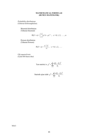 MATHEMATICAL FORMULAE
                                    (RUMUS MATEMATIK)


        Probability distributions
        (Taburan kebarangkalian)

           Binomial distribution
           (Taburan binomial)
                                     ⎛n⎞
                          P(X = x) = ⎜ ⎟ p x (1 − p ) n − x , x = 0, 1, 2, . . . , n
                                     ⎝ x⎠
           Poisson distribution
           (Taburan Poisson)
                                               e−λ λ x
                                  P(X = x) =           , x = 0, 1, 2, . . .
                                                 x!


        Chi-squared tests
        (Ujian khi kuasa dua)


                                                            k
                                                                 (Oi − Ei ) 2
                                  Test statistic is χ 2 =   ∑        Ei
                                                            i =1



                                                                k
                                                                     (Oi − Ei )2
                                Statistik ujian ialah χ 2 =     ∑        Ei
                                                                i =1




954/3


                                                     40
 