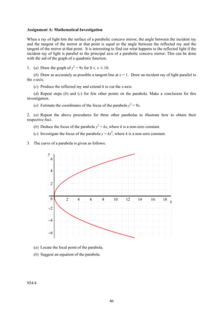 Assignment A: Mathematical Investigation

When a ray of light hits the surface of a parabolic concave mirror, the angle between the incident ray
and the tangent of the mirror at that point is equal to the angle between the reflected ray and the
tangent of the mirror at that point. It is interesting to find out what happens to the reflected light if the
incident ray of light is parallel to the principal axis of a parabolic concave mirror. This can be done
with the aid of the graph of a quadratic function.

1. (a) Draw the graph of y2 = 9x for 0 < x < 10.
    (b) Draw as accurately as possible a tangent line at x = 1. Draw an incident ray of light parallel to
the x-axis.
    (c) Produce the reflected ray and extend it to cut the x-axis.
    (d) Repeat steps (b) and (c) for few other points on the parabola. Make a conclusion for this
investigation.
    (e) Estimate the coordinates of the focus of the parabola y2 = 9x.

2. (a) Repeat the above procedures for three other parabolas to illustrate how to obtain their
respective foci.
    (b) Deduce the focus of the parabola y2 = kx, where k is a non-zero constant.
    (c) Investigate the focus of the parabola y = kx2, where k is a non-zero constant.

3. The curve of a parabola is given as follows:

             y
                 6

                 4


                 2


                 0       2      4       6       8      10      12      14      16      18
                                                                                            x
             −2

             −4


             −6


    (a) Locate the focal point of the parabola.
    (b) Suggest an equation of the parabola.




954/4



                                                     46
 